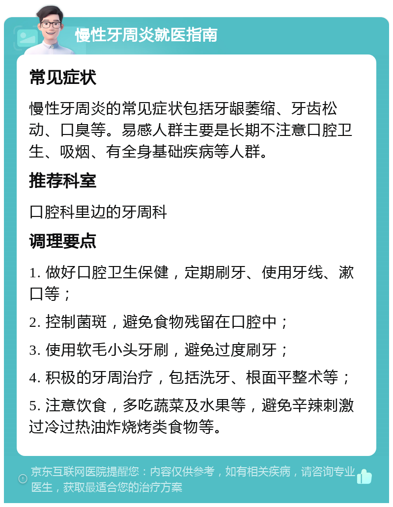 慢性牙周炎就医指南 常见症状 慢性牙周炎的常见症状包括牙龈萎缩、牙齿松动、口臭等。易感人群主要是长期不注意口腔卫生、吸烟、有全身基础疾病等人群。 推荐科室 口腔科里边的牙周科 调理要点 1. 做好口腔卫生保健，定期刷牙、使用牙线、漱口等； 2. 控制菌斑，避免食物残留在口腔中； 3. 使用软毛小头牙刷，避免过度刷牙； 4. 积极的牙周治疗，包括洗牙、根面平整术等； 5. 注意饮食，多吃蔬菜及水果等，避免辛辣刺激过冷过热油炸烧烤类食物等。