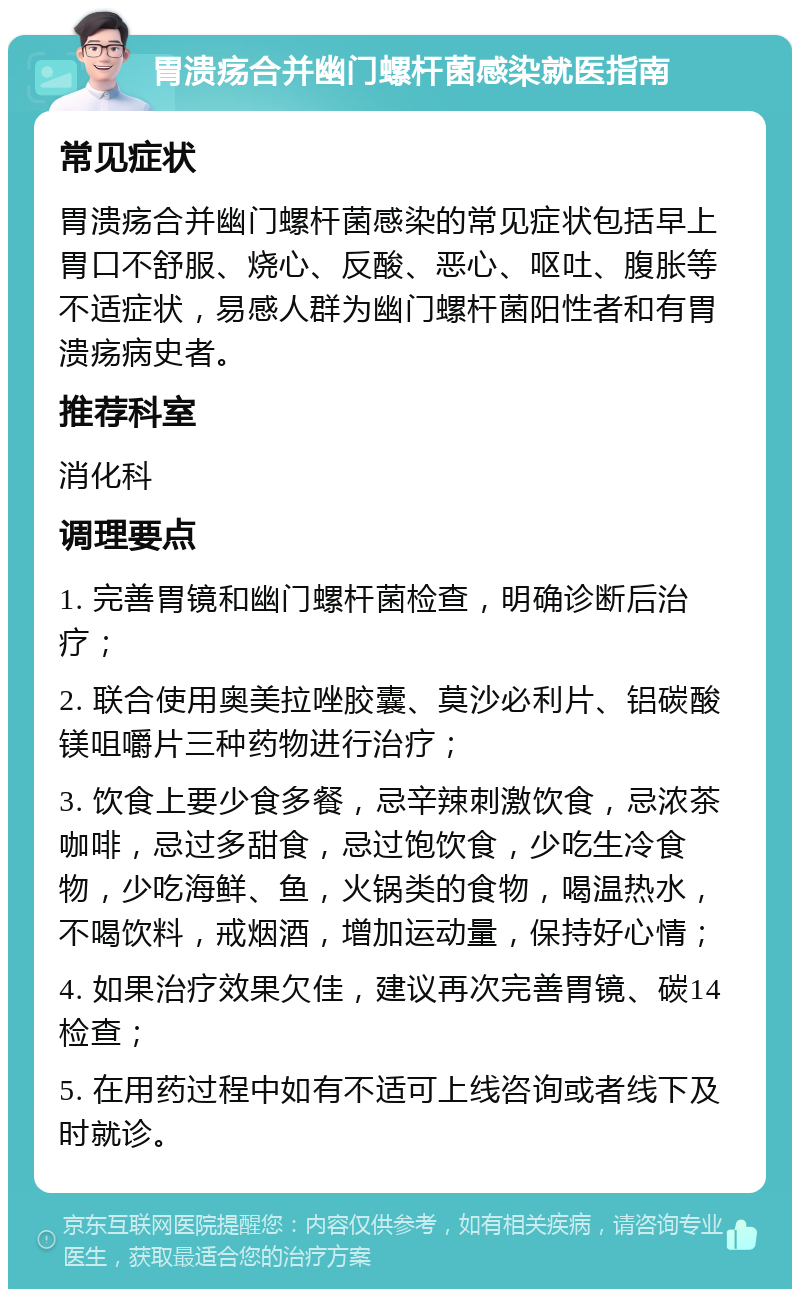 胃溃疡合并幽门螺杆菌感染就医指南 常见症状 胃溃疡合并幽门螺杆菌感染的常见症状包括早上胃口不舒服、烧心、反酸、恶心、呕吐、腹胀等不适症状，易感人群为幽门螺杆菌阳性者和有胃溃疡病史者。 推荐科室 消化科 调理要点 1. 完善胃镜和幽门螺杆菌检查，明确诊断后治疗； 2. 联合使用奥美拉唑胶囊、莫沙必利片、铝碳酸镁咀嚼片三种药物进行治疗； 3. 饮食上要少食多餐，忌辛辣刺激饮食，忌浓茶咖啡，忌过多甜食，忌过饱饮食，少吃生冷食物，少吃海鲜、鱼，火锅类的食物，喝温热水，不喝饮料，戒烟酒，增加运动量，保持好心情； 4. 如果治疗效果欠佳，建议再次完善胃镜、碳14检查； 5. 在用药过程中如有不适可上线咨询或者线下及时就诊。