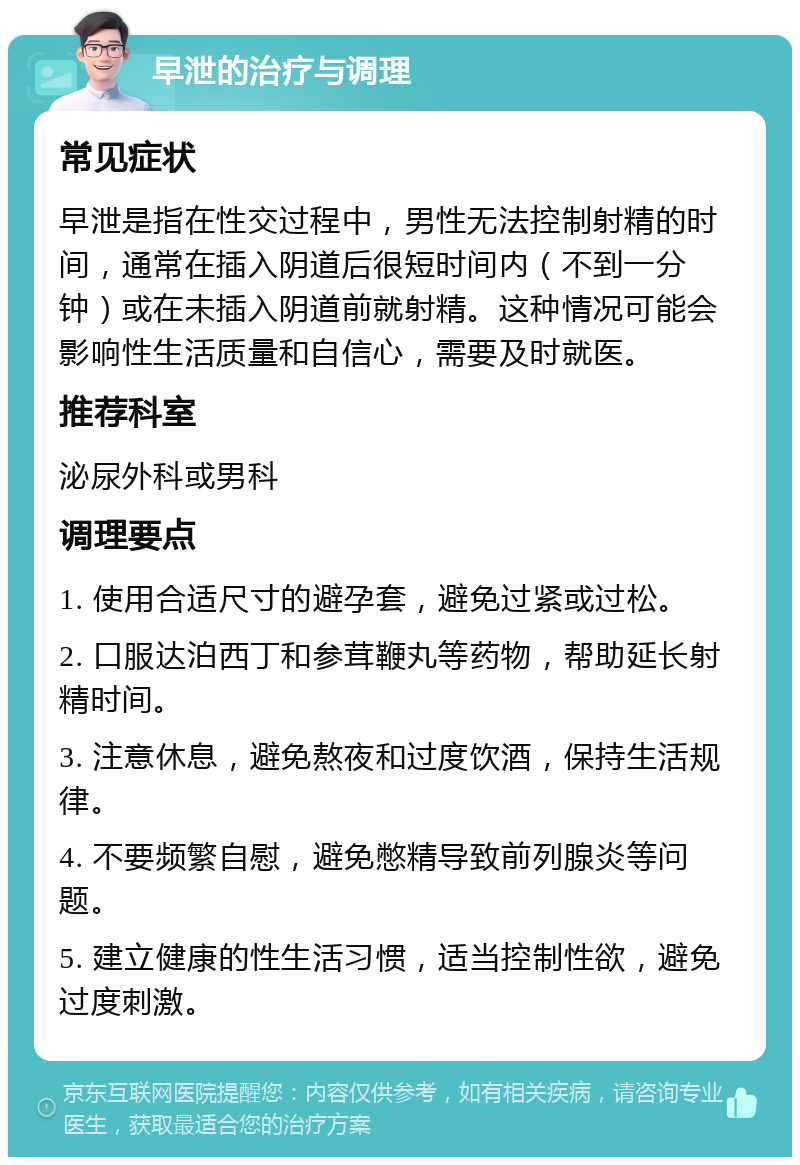 早泄的治疗与调理 常见症状 早泄是指在性交过程中，男性无法控制射精的时间，通常在插入阴道后很短时间内（不到一分钟）或在未插入阴道前就射精。这种情况可能会影响性生活质量和自信心，需要及时就医。 推荐科室 泌尿外科或男科 调理要点 1. 使用合适尺寸的避孕套，避免过紧或过松。 2. 口服达泊西丁和参茸鞭丸等药物，帮助延长射精时间。 3. 注意休息，避免熬夜和过度饮酒，保持生活规律。 4. 不要频繁自慰，避免憋精导致前列腺炎等问题。 5. 建立健康的性生活习惯，适当控制性欲，避免过度刺激。