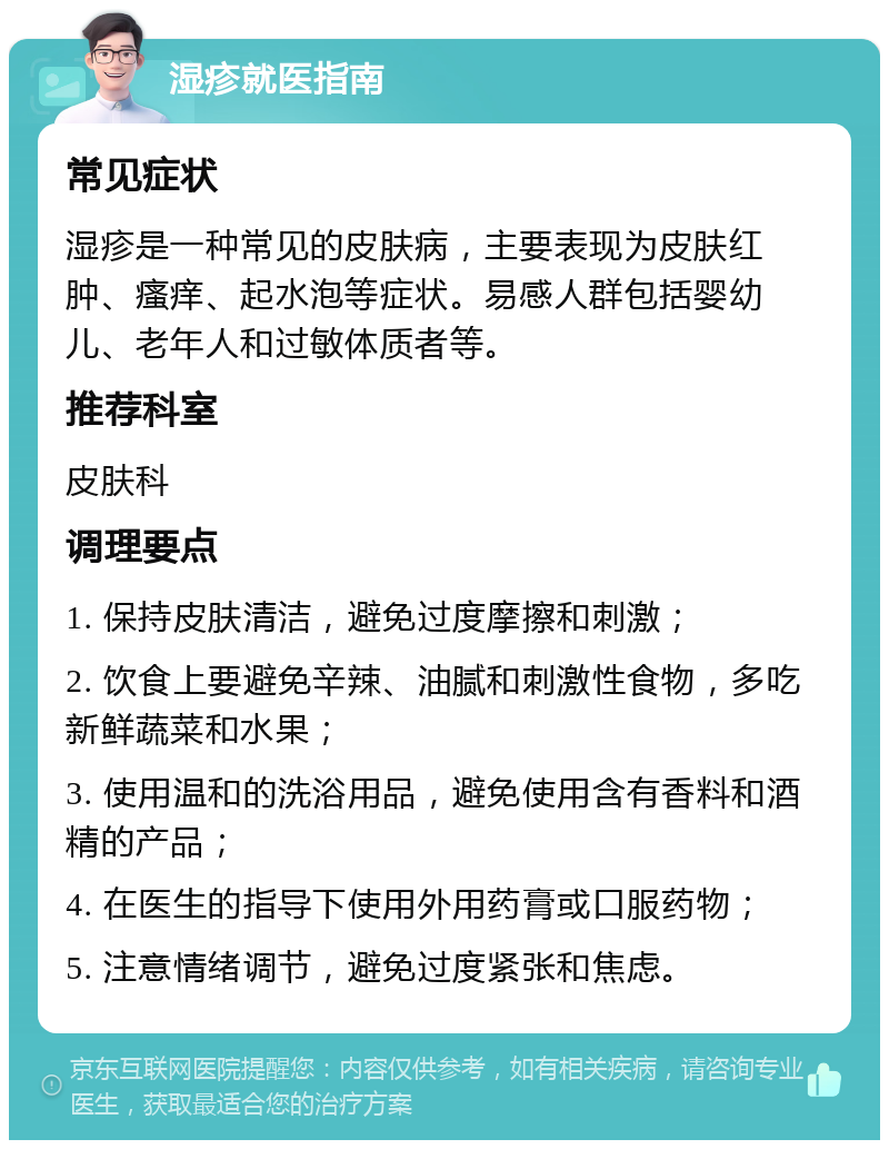 湿疹就医指南 常见症状 湿疹是一种常见的皮肤病，主要表现为皮肤红肿、瘙痒、起水泡等症状。易感人群包括婴幼儿、老年人和过敏体质者等。 推荐科室 皮肤科 调理要点 1. 保持皮肤清洁，避免过度摩擦和刺激； 2. 饮食上要避免辛辣、油腻和刺激性食物，多吃新鲜蔬菜和水果； 3. 使用温和的洗浴用品，避免使用含有香料和酒精的产品； 4. 在医生的指导下使用外用药膏或口服药物； 5. 注意情绪调节，避免过度紧张和焦虑。