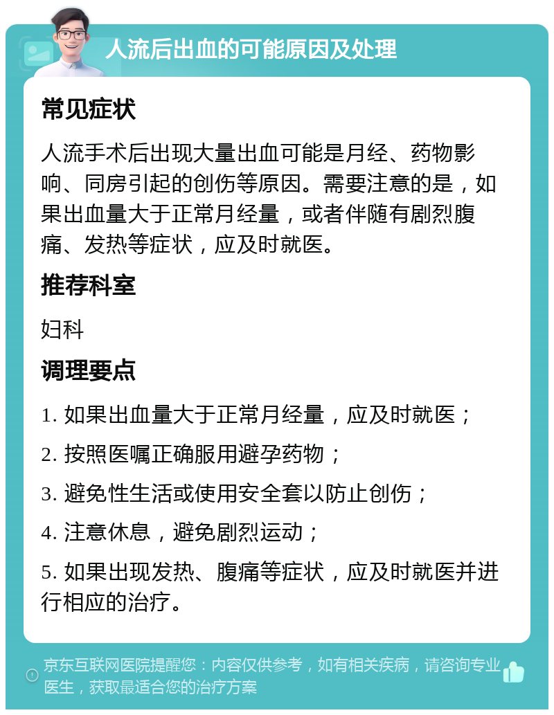 人流后出血的可能原因及处理 常见症状 人流手术后出现大量出血可能是月经、药物影响、同房引起的创伤等原因。需要注意的是，如果出血量大于正常月经量，或者伴随有剧烈腹痛、发热等症状，应及时就医。 推荐科室 妇科 调理要点 1. 如果出血量大于正常月经量，应及时就医； 2. 按照医嘱正确服用避孕药物； 3. 避免性生活或使用安全套以防止创伤； 4. 注意休息，避免剧烈运动； 5. 如果出现发热、腹痛等症状，应及时就医并进行相应的治疗。