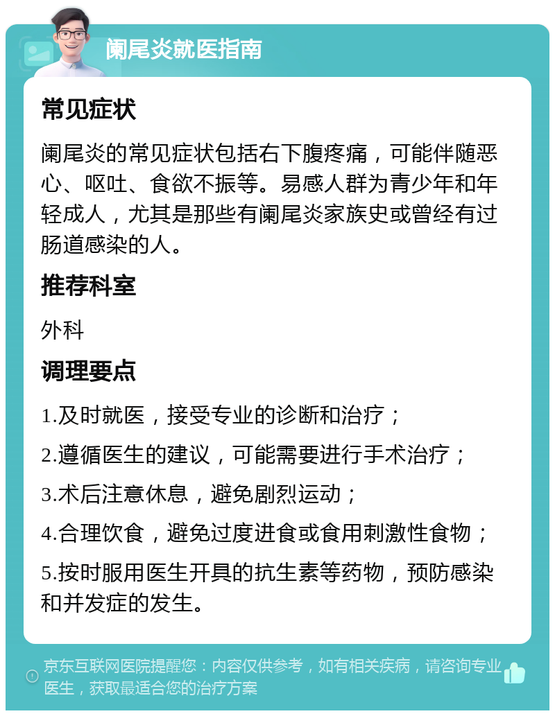 阑尾炎就医指南 常见症状 阑尾炎的常见症状包括右下腹疼痛，可能伴随恶心、呕吐、食欲不振等。易感人群为青少年和年轻成人，尤其是那些有阑尾炎家族史或曾经有过肠道感染的人。 推荐科室 外科 调理要点 1.及时就医，接受专业的诊断和治疗； 2.遵循医生的建议，可能需要进行手术治疗； 3.术后注意休息，避免剧烈运动； 4.合理饮食，避免过度进食或食用刺激性食物； 5.按时服用医生开具的抗生素等药物，预防感染和并发症的发生。