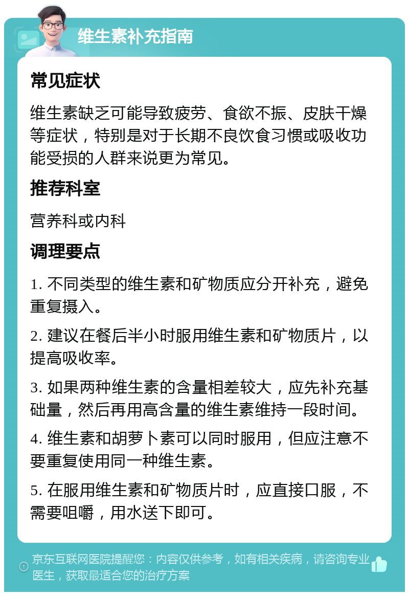 维生素补充指南 常见症状 维生素缺乏可能导致疲劳、食欲不振、皮肤干燥等症状，特别是对于长期不良饮食习惯或吸收功能受损的人群来说更为常见。 推荐科室 营养科或内科 调理要点 1. 不同类型的维生素和矿物质应分开补充，避免重复摄入。 2. 建议在餐后半小时服用维生素和矿物质片，以提高吸收率。 3. 如果两种维生素的含量相差较大，应先补充基础量，然后再用高含量的维生素维持一段时间。 4. 维生素和胡萝卜素可以同时服用，但应注意不要重复使用同一种维生素。 5. 在服用维生素和矿物质片时，应直接口服，不需要咀嚼，用水送下即可。