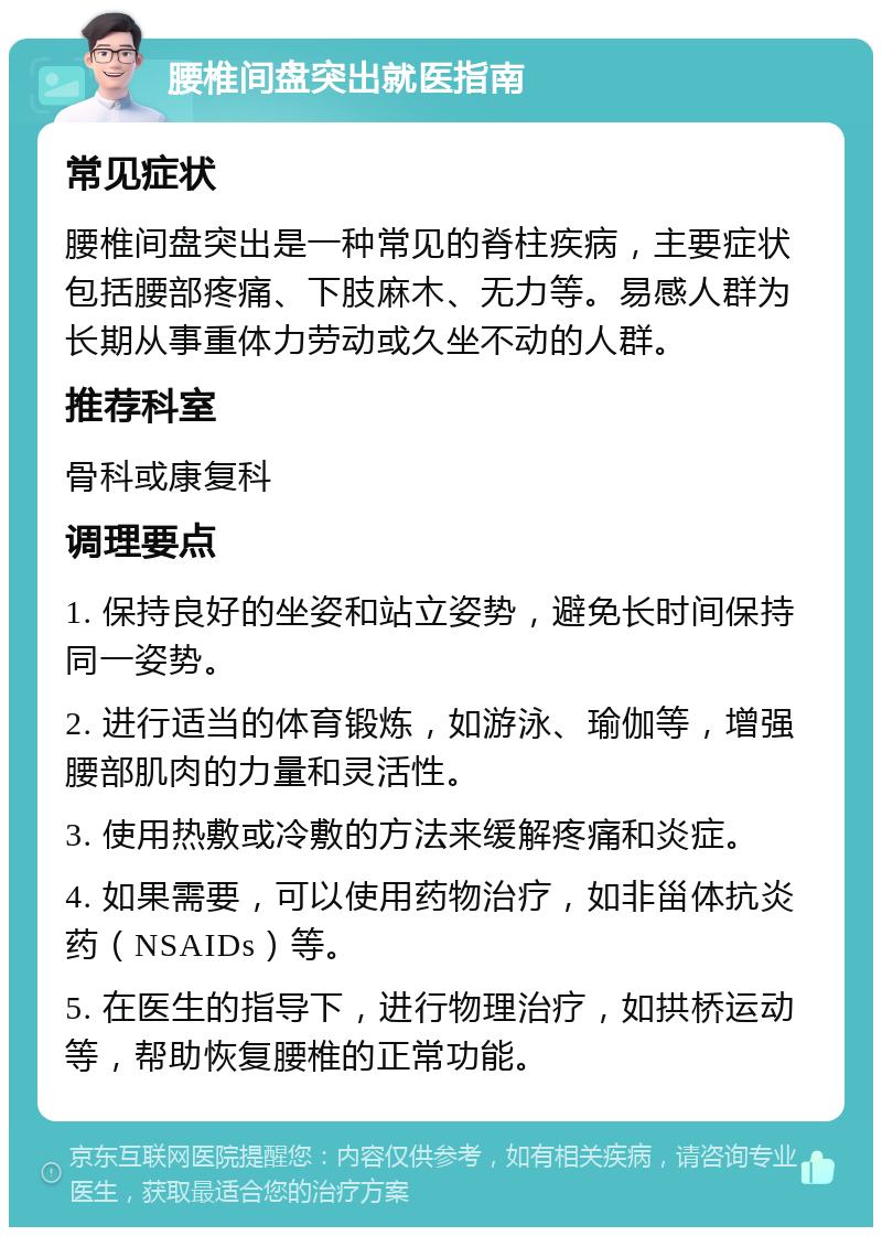 腰椎间盘突出就医指南 常见症状 腰椎间盘突出是一种常见的脊柱疾病，主要症状包括腰部疼痛、下肢麻木、无力等。易感人群为长期从事重体力劳动或久坐不动的人群。 推荐科室 骨科或康复科 调理要点 1. 保持良好的坐姿和站立姿势，避免长时间保持同一姿势。 2. 进行适当的体育锻炼，如游泳、瑜伽等，增强腰部肌肉的力量和灵活性。 3. 使用热敷或冷敷的方法来缓解疼痛和炎症。 4. 如果需要，可以使用药物治疗，如非甾体抗炎药（NSAIDs）等。 5. 在医生的指导下，进行物理治疗，如拱桥运动等，帮助恢复腰椎的正常功能。