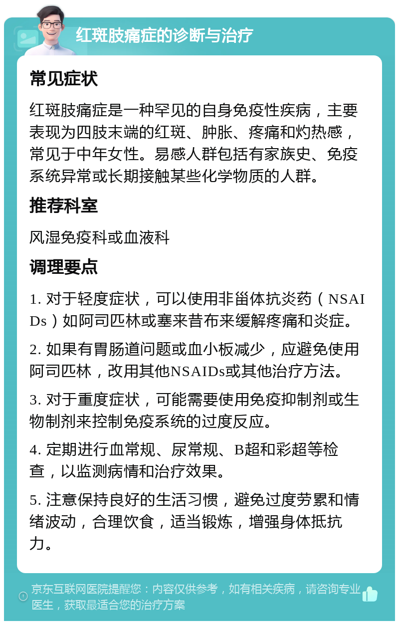 红斑肢痛症的诊断与治疗 常见症状 红斑肢痛症是一种罕见的自身免疫性疾病，主要表现为四肢末端的红斑、肿胀、疼痛和灼热感，常见于中年女性。易感人群包括有家族史、免疫系统异常或长期接触某些化学物质的人群。 推荐科室 风湿免疫科或血液科 调理要点 1. 对于轻度症状，可以使用非甾体抗炎药（NSAIDs）如阿司匹林或塞来昔布来缓解疼痛和炎症。 2. 如果有胃肠道问题或血小板减少，应避免使用阿司匹林，改用其他NSAIDs或其他治疗方法。 3. 对于重度症状，可能需要使用免疫抑制剂或生物制剂来控制免疫系统的过度反应。 4. 定期进行血常规、尿常规、B超和彩超等检查，以监测病情和治疗效果。 5. 注意保持良好的生活习惯，避免过度劳累和情绪波动，合理饮食，适当锻炼，增强身体抵抗力。