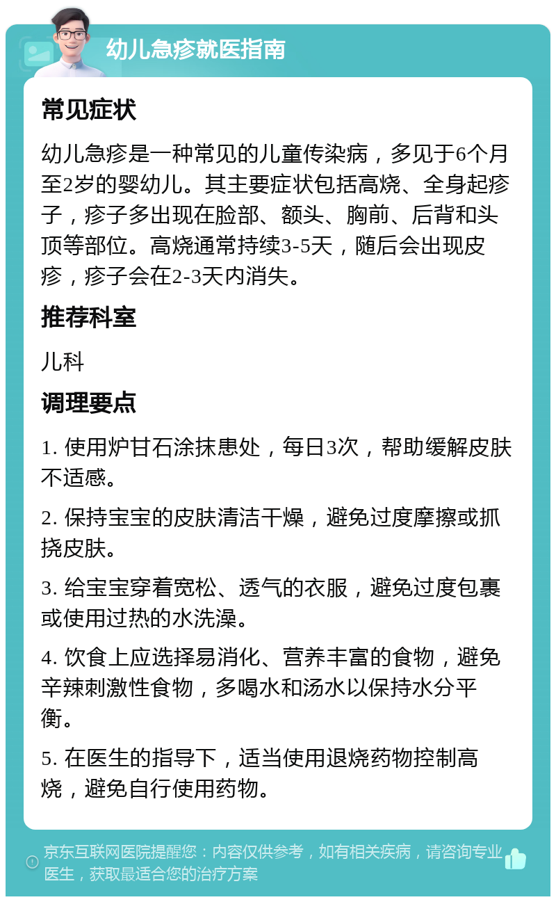 幼儿急疹就医指南 常见症状 幼儿急疹是一种常见的儿童传染病，多见于6个月至2岁的婴幼儿。其主要症状包括高烧、全身起疹子，疹子多出现在脸部、额头、胸前、后背和头顶等部位。高烧通常持续3-5天，随后会出现皮疹，疹子会在2-3天内消失。 推荐科室 儿科 调理要点 1. 使用炉甘石涂抹患处，每日3次，帮助缓解皮肤不适感。 2. 保持宝宝的皮肤清洁干燥，避免过度摩擦或抓挠皮肤。 3. 给宝宝穿着宽松、透气的衣服，避免过度包裹或使用过热的水洗澡。 4. 饮食上应选择易消化、营养丰富的食物，避免辛辣刺激性食物，多喝水和汤水以保持水分平衡。 5. 在医生的指导下，适当使用退烧药物控制高烧，避免自行使用药物。