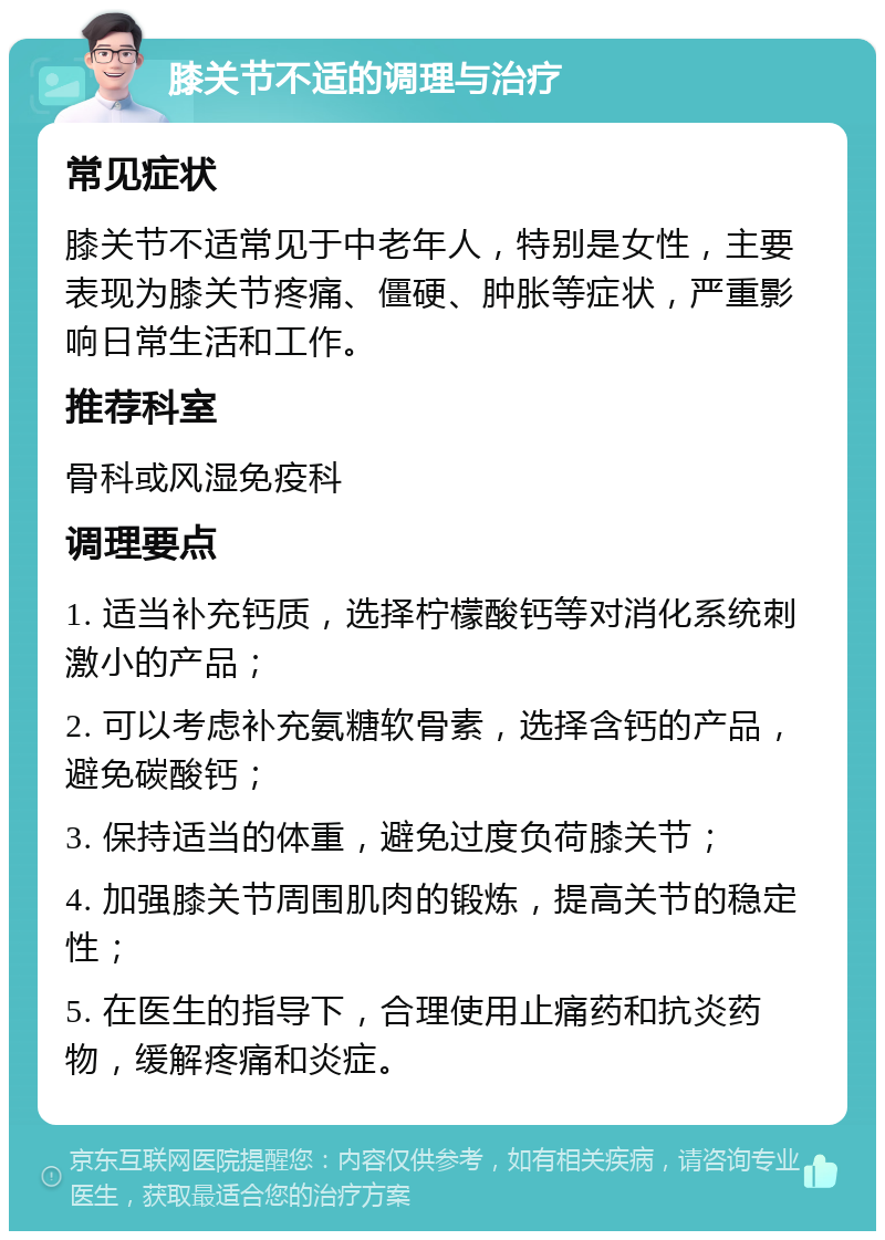 膝关节不适的调理与治疗 常见症状 膝关节不适常见于中老年人，特别是女性，主要表现为膝关节疼痛、僵硬、肿胀等症状，严重影响日常生活和工作。 推荐科室 骨科或风湿免疫科 调理要点 1. 适当补充钙质，选择柠檬酸钙等对消化系统刺激小的产品； 2. 可以考虑补充氨糖软骨素，选择含钙的产品，避免碳酸钙； 3. 保持适当的体重，避免过度负荷膝关节； 4. 加强膝关节周围肌肉的锻炼，提高关节的稳定性； 5. 在医生的指导下，合理使用止痛药和抗炎药物，缓解疼痛和炎症。