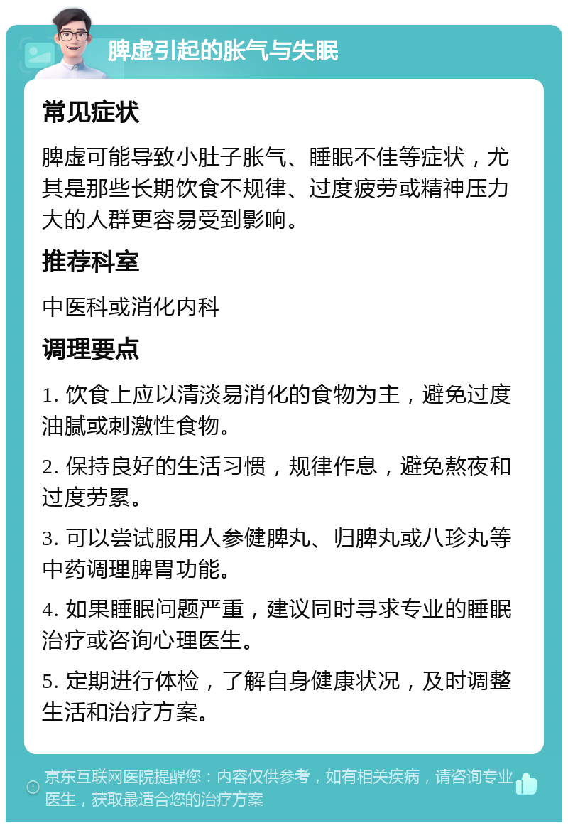 脾虚引起的胀气与失眠 常见症状 脾虚可能导致小肚子胀气、睡眠不佳等症状，尤其是那些长期饮食不规律、过度疲劳或精神压力大的人群更容易受到影响。 推荐科室 中医科或消化内科 调理要点 1. 饮食上应以清淡易消化的食物为主，避免过度油腻或刺激性食物。 2. 保持良好的生活习惯，规律作息，避免熬夜和过度劳累。 3. 可以尝试服用人参健脾丸、归脾丸或八珍丸等中药调理脾胃功能。 4. 如果睡眠问题严重，建议同时寻求专业的睡眠治疗或咨询心理医生。 5. 定期进行体检，了解自身健康状况，及时调整生活和治疗方案。