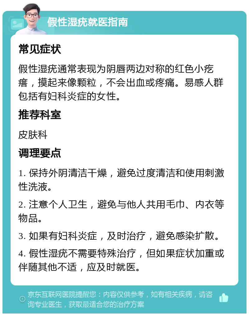 假性湿疣就医指南 常见症状 假性湿疣通常表现为阴唇两边对称的红色小疙瘩，摸起来像颗粒，不会出血或疼痛。易感人群包括有妇科炎症的女性。 推荐科室 皮肤科 调理要点 1. 保持外阴清洁干燥，避免过度清洁和使用刺激性洗液。 2. 注意个人卫生，避免与他人共用毛巾、内衣等物品。 3. 如果有妇科炎症，及时治疗，避免感染扩散。 4. 假性湿疣不需要特殊治疗，但如果症状加重或伴随其他不适，应及时就医。