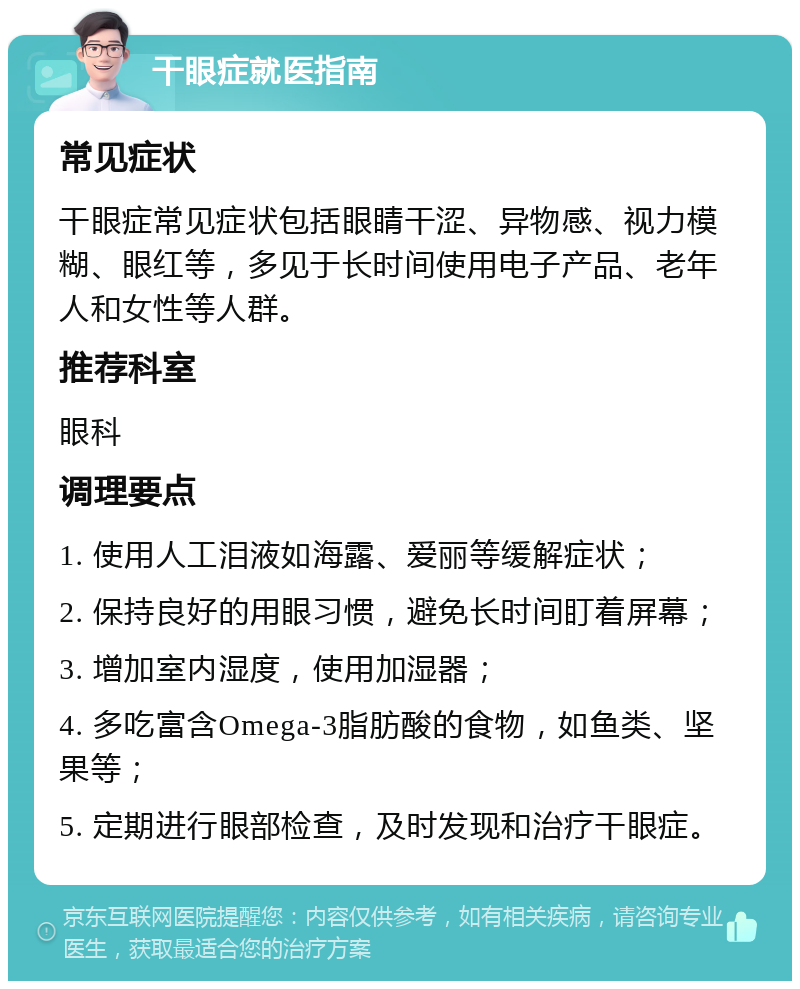 干眼症就医指南 常见症状 干眼症常见症状包括眼睛干涩、异物感、视力模糊、眼红等，多见于长时间使用电子产品、老年人和女性等人群。 推荐科室 眼科 调理要点 1. 使用人工泪液如海露、爱丽等缓解症状； 2. 保持良好的用眼习惯，避免长时间盯着屏幕； 3. 增加室内湿度，使用加湿器； 4. 多吃富含Omega-3脂肪酸的食物，如鱼类、坚果等； 5. 定期进行眼部检查，及时发现和治疗干眼症。