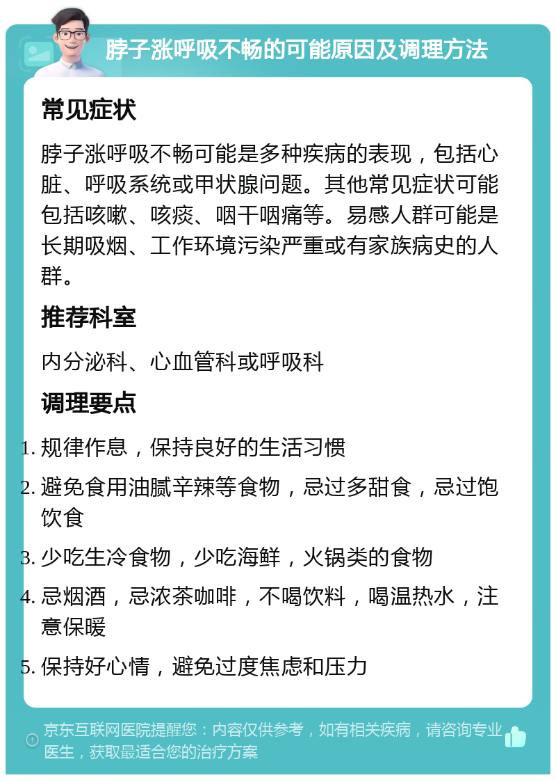 脖子涨呼吸不畅的可能原因及调理方法 常见症状 脖子涨呼吸不畅可能是多种疾病的表现，包括心脏、呼吸系统或甲状腺问题。其他常见症状可能包括咳嗽、咳痰、咽干咽痛等。易感人群可能是长期吸烟、工作环境污染严重或有家族病史的人群。 推荐科室 内分泌科、心血管科或呼吸科 调理要点 规律作息，保持良好的生活习惯 避免食用油腻辛辣等食物，忌过多甜食，忌过饱饮食 少吃生冷食物，少吃海鲜，火锅类的食物 忌烟酒，忌浓茶咖啡，不喝饮料，喝温热水，注意保暖 保持好心情，避免过度焦虑和压力