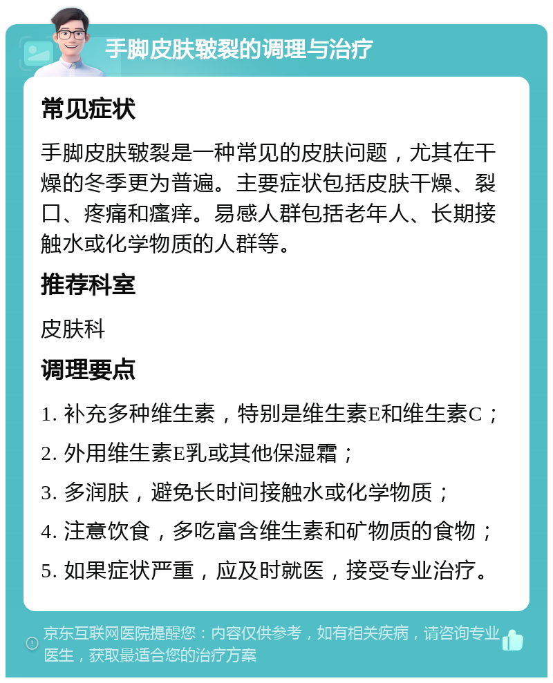 手脚皮肤皲裂的调理与治疗 常见症状 手脚皮肤皲裂是一种常见的皮肤问题，尤其在干燥的冬季更为普遍。主要症状包括皮肤干燥、裂口、疼痛和瘙痒。易感人群包括老年人、长期接触水或化学物质的人群等。 推荐科室 皮肤科 调理要点 1. 补充多种维生素，特别是维生素E和维生素C； 2. 外用维生素E乳或其他保湿霜； 3. 多润肤，避免长时间接触水或化学物质； 4. 注意饮食，多吃富含维生素和矿物质的食物； 5. 如果症状严重，应及时就医，接受专业治疗。