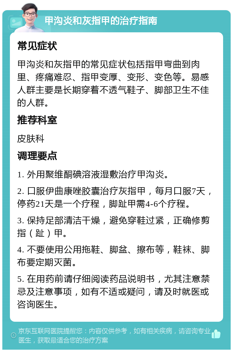 甲沟炎和灰指甲的治疗指南 常见症状 甲沟炎和灰指甲的常见症状包括指甲弯曲到肉里、疼痛难忍、指甲变厚、变形、变色等。易感人群主要是长期穿着不透气鞋子、脚部卫生不佳的人群。 推荐科室 皮肤科 调理要点 1. 外用聚维酮碘溶液湿敷治疗甲沟炎。 2. 口服伊曲康唑胶囊治疗灰指甲，每月口服7天，停药21天是一个疗程，脚趾甲需4-6个疗程。 3. 保持足部清洁干燥，避免穿鞋过紧，正确修剪指（趾）甲。 4. 不要使用公用拖鞋、脚盆、擦布等，鞋袜、脚布要定期灭菌。 5. 在用药前请仔细阅读药品说明书，尤其注意禁忌及注意事项，如有不适或疑问，请及时就医或咨询医生。