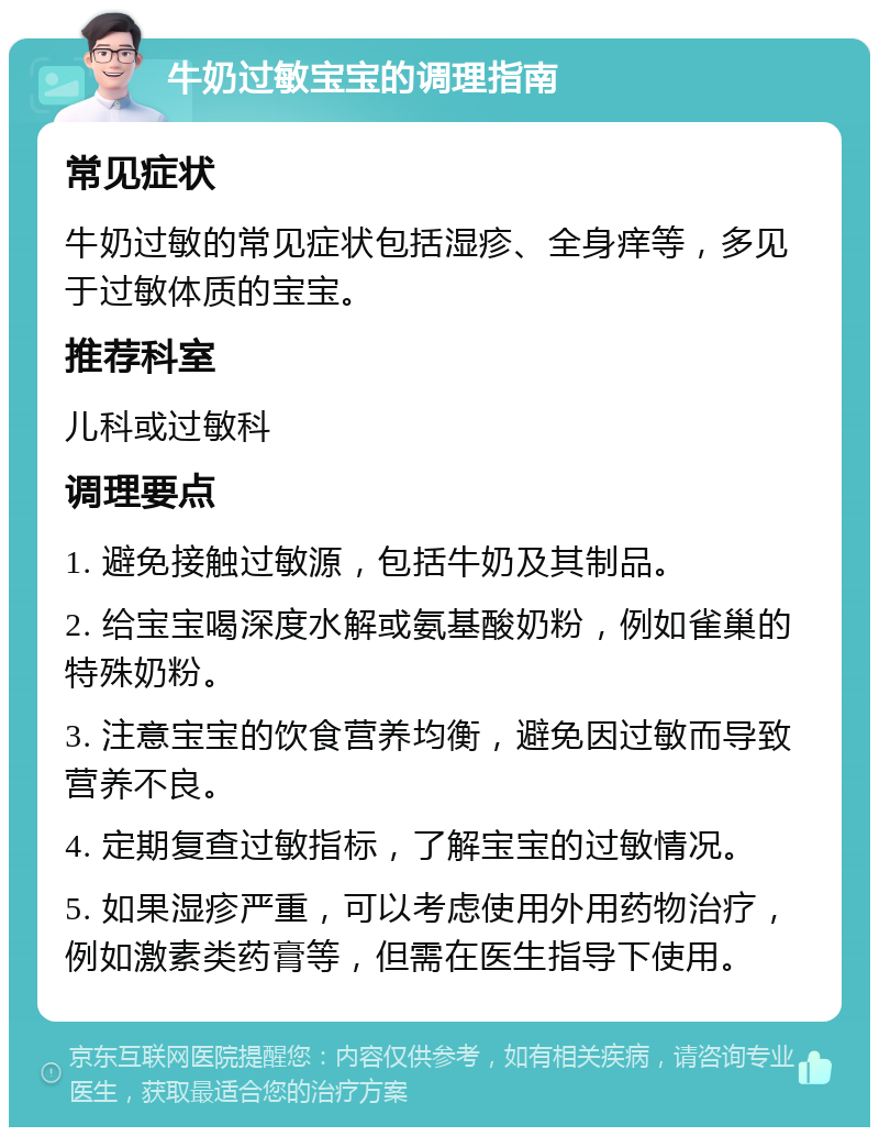 牛奶过敏宝宝的调理指南 常见症状 牛奶过敏的常见症状包括湿疹、全身痒等，多见于过敏体质的宝宝。 推荐科室 儿科或过敏科 调理要点 1. 避免接触过敏源，包括牛奶及其制品。 2. 给宝宝喝深度水解或氨基酸奶粉，例如雀巢的特殊奶粉。 3. 注意宝宝的饮食营养均衡，避免因过敏而导致营养不良。 4. 定期复查过敏指标，了解宝宝的过敏情况。 5. 如果湿疹严重，可以考虑使用外用药物治疗，例如激素类药膏等，但需在医生指导下使用。