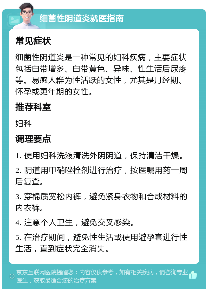 细菌性阴道炎就医指南 常见症状 细菌性阴道炎是一种常见的妇科疾病，主要症状包括白带增多、白带黄色、异味、性生活后尿疼等。易感人群为性活跃的女性，尤其是月经期、怀孕或更年期的女性。 推荐科室 妇科 调理要点 1. 使用妇科洗液清洗外阴阴道，保持清洁干燥。 2. 阴道用甲硝唑栓剂进行治疗，按医嘱用药一周后复查。 3. 穿棉质宽松内裤，避免紧身衣物和合成材料的内衣裤。 4. 注意个人卫生，避免交叉感染。 5. 在治疗期间，避免性生活或使用避孕套进行性生活，直到症状完全消失。