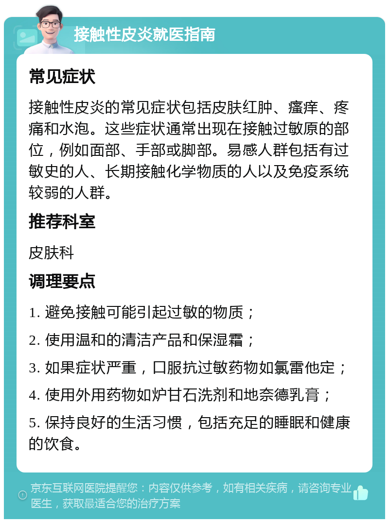 接触性皮炎就医指南 常见症状 接触性皮炎的常见症状包括皮肤红肿、瘙痒、疼痛和水泡。这些症状通常出现在接触过敏原的部位，例如面部、手部或脚部。易感人群包括有过敏史的人、长期接触化学物质的人以及免疫系统较弱的人群。 推荐科室 皮肤科 调理要点 1. 避免接触可能引起过敏的物质； 2. 使用温和的清洁产品和保湿霜； 3. 如果症状严重，口服抗过敏药物如氯雷他定； 4. 使用外用药物如炉甘石洗剂和地奈德乳膏； 5. 保持良好的生活习惯，包括充足的睡眠和健康的饮食。