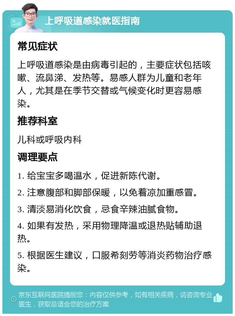 上呼吸道感染就医指南 常见症状 上呼吸道感染是由病毒引起的，主要症状包括咳嗽、流鼻涕、发热等。易感人群为儿童和老年人，尤其是在季节交替或气候变化时更容易感染。 推荐科室 儿科或呼吸内科 调理要点 1. 给宝宝多喝温水，促进新陈代谢。 2. 注意腹部和脚部保暖，以免着凉加重感冒。 3. 清淡易消化饮食，忌食辛辣油腻食物。 4. 如果有发热，采用物理降温或退热贴辅助退热。 5. 根据医生建议，口服希刻劳等消炎药物治疗感染。