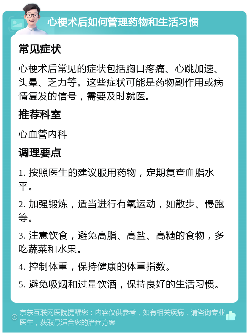 心梗术后如何管理药物和生活习惯 常见症状 心梗术后常见的症状包括胸口疼痛、心跳加速、头晕、乏力等。这些症状可能是药物副作用或病情复发的信号，需要及时就医。 推荐科室 心血管内科 调理要点 1. 按照医生的建议服用药物，定期复查血脂水平。 2. 加强锻炼，适当进行有氧运动，如散步、慢跑等。 3. 注意饮食，避免高脂、高盐、高糖的食物，多吃蔬菜和水果。 4. 控制体重，保持健康的体重指数。 5. 避免吸烟和过量饮酒，保持良好的生活习惯。