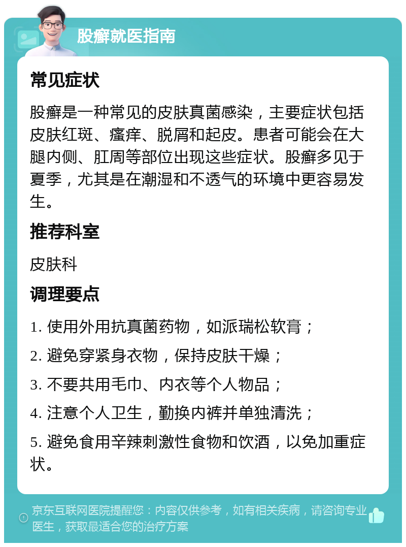 股癣就医指南 常见症状 股癣是一种常见的皮肤真菌感染，主要症状包括皮肤红斑、瘙痒、脱屑和起皮。患者可能会在大腿内侧、肛周等部位出现这些症状。股癣多见于夏季，尤其是在潮湿和不透气的环境中更容易发生。 推荐科室 皮肤科 调理要点 1. 使用外用抗真菌药物，如派瑞松软膏； 2. 避免穿紧身衣物，保持皮肤干燥； 3. 不要共用毛巾、内衣等个人物品； 4. 注意个人卫生，勤换内裤并单独清洗； 5. 避免食用辛辣刺激性食物和饮酒，以免加重症状。