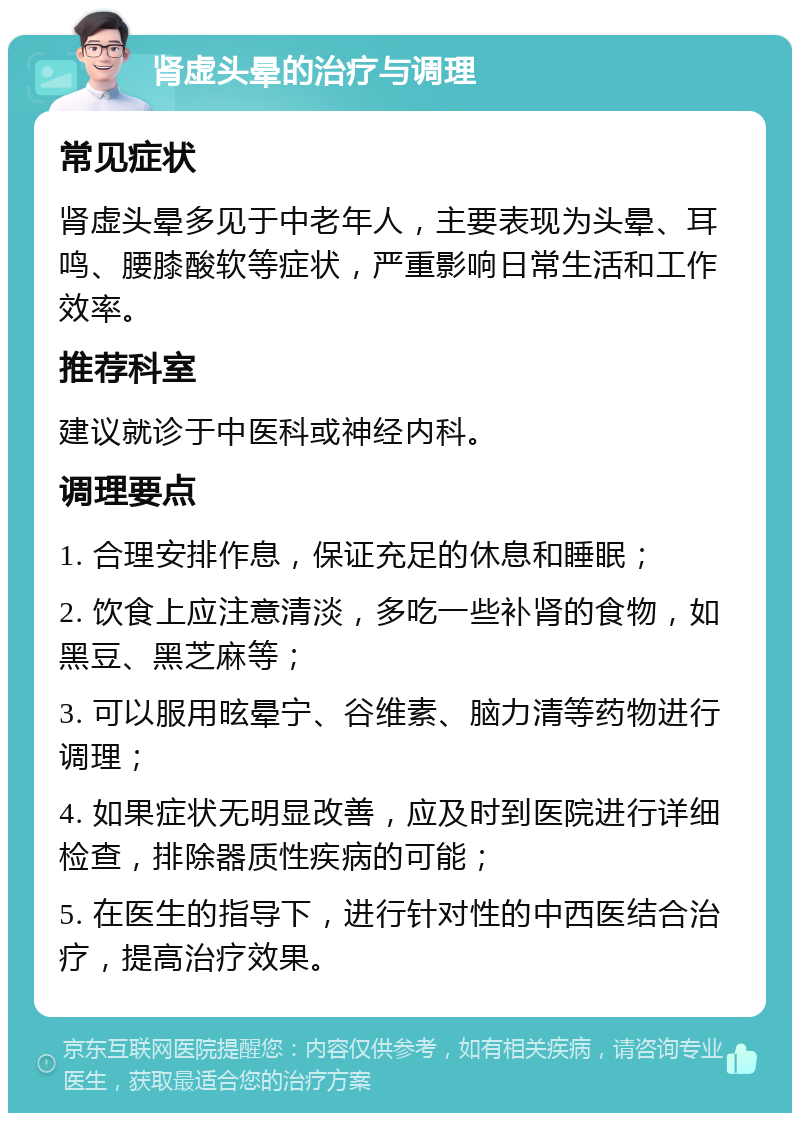 肾虚头晕的治疗与调理 常见症状 肾虚头晕多见于中老年人，主要表现为头晕、耳鸣、腰膝酸软等症状，严重影响日常生活和工作效率。 推荐科室 建议就诊于中医科或神经内科。 调理要点 1. 合理安排作息，保证充足的休息和睡眠； 2. 饮食上应注意清淡，多吃一些补肾的食物，如黑豆、黑芝麻等； 3. 可以服用昡晕宁、谷维素、脑力清等药物进行调理； 4. 如果症状无明显改善，应及时到医院进行详细检查，排除器质性疾病的可能； 5. 在医生的指导下，进行针对性的中西医结合治疗，提高治疗效果。