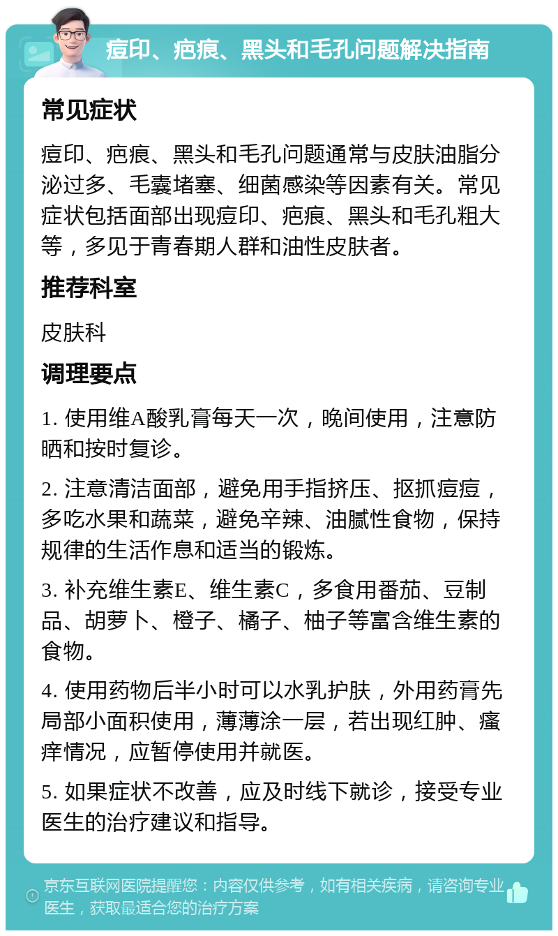 痘印、疤痕、黑头和毛孔问题解决指南 常见症状 痘印、疤痕、黑头和毛孔问题通常与皮肤油脂分泌过多、毛囊堵塞、细菌感染等因素有关。常见症状包括面部出现痘印、疤痕、黑头和毛孔粗大等，多见于青春期人群和油性皮肤者。 推荐科室 皮肤科 调理要点 1. 使用维A酸乳膏每天一次，晚间使用，注意防晒和按时复诊。 2. 注意清洁面部，避免用手指挤压、抠抓痘痘，多吃水果和蔬菜，避免辛辣、油腻性食物，保持规律的生活作息和适当的锻炼。 3. 补充维生素E、维生素C，多食用番茄、豆制品、胡萝卜、橙子、橘子、柚子等富含维生素的食物。 4. 使用药物后半小时可以水乳护肤，外用药膏先局部小面积使用，薄薄涂一层，若出现红肿、瘙痒情况，应暂停使用并就医。 5. 如果症状不改善，应及时线下就诊，接受专业医生的治疗建议和指导。