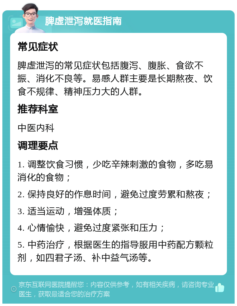 脾虚泄泻就医指南 常见症状 脾虚泄泻的常见症状包括腹泻、腹胀、食欲不振、消化不良等。易感人群主要是长期熬夜、饮食不规律、精神压力大的人群。 推荐科室 中医内科 调理要点 1. 调整饮食习惯，少吃辛辣刺激的食物，多吃易消化的食物； 2. 保持良好的作息时间，避免过度劳累和熬夜； 3. 适当运动，增强体质； 4. 心情愉快，避免过度紧张和压力； 5. 中药治疗，根据医生的指导服用中药配方颗粒剂，如四君子汤、补中益气汤等。