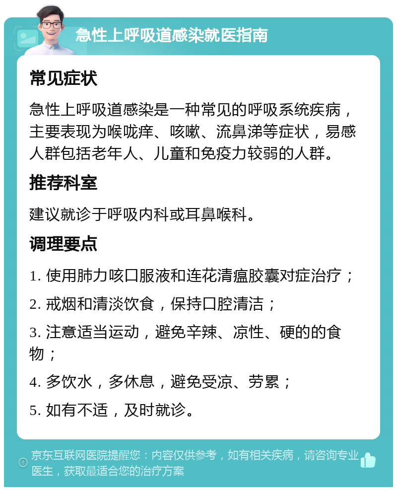 急性上呼吸道感染就医指南 常见症状 急性上呼吸道感染是一种常见的呼吸系统疾病，主要表现为喉咙痒、咳嗽、流鼻涕等症状，易感人群包括老年人、儿童和免疫力较弱的人群。 推荐科室 建议就诊于呼吸内科或耳鼻喉科。 调理要点 1. 使用肺力咳口服液和连花清瘟胶囊对症治疗； 2. 戒烟和清淡饮食，保持口腔清洁； 3. 注意适当运动，避免辛辣、凉性、硬的的食物； 4. 多饮水，多休息，避免受凉、劳累； 5. 如有不适，及时就诊。