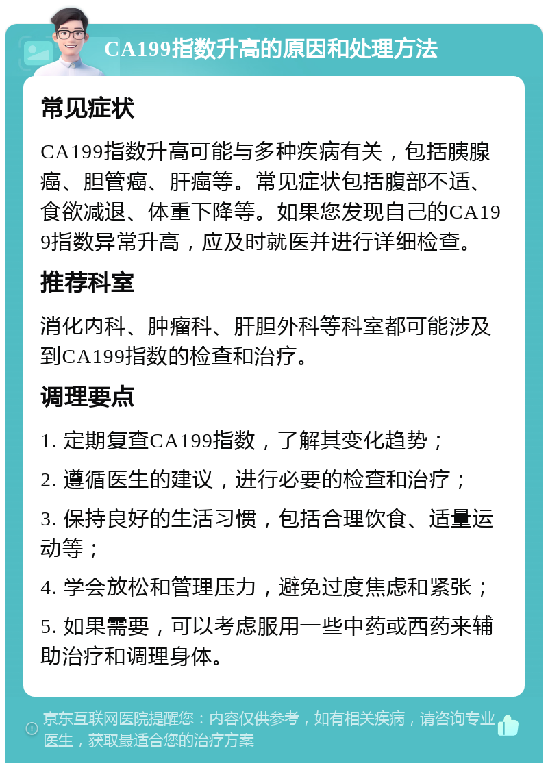 CA199指数升高的原因和处理方法 常见症状 CA199指数升高可能与多种疾病有关，包括胰腺癌、胆管癌、肝癌等。常见症状包括腹部不适、食欲减退、体重下降等。如果您发现自己的CA199指数异常升高，应及时就医并进行详细检查。 推荐科室 消化内科、肿瘤科、肝胆外科等科室都可能涉及到CA199指数的检查和治疗。 调理要点 1. 定期复查CA199指数，了解其变化趋势； 2. 遵循医生的建议，进行必要的检查和治疗； 3. 保持良好的生活习惯，包括合理饮食、适量运动等； 4. 学会放松和管理压力，避免过度焦虑和紧张； 5. 如果需要，可以考虑服用一些中药或西药来辅助治疗和调理身体。