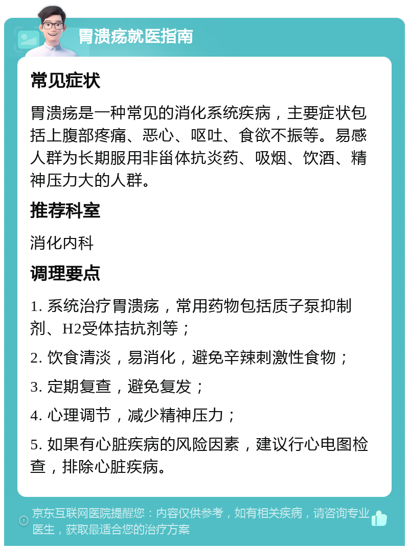 胃溃疡就医指南 常见症状 胃溃疡是一种常见的消化系统疾病，主要症状包括上腹部疼痛、恶心、呕吐、食欲不振等。易感人群为长期服用非甾体抗炎药、吸烟、饮酒、精神压力大的人群。 推荐科室 消化内科 调理要点 1. 系统治疗胃溃疡，常用药物包括质子泵抑制剂、H2受体拮抗剂等； 2. 饮食清淡，易消化，避免辛辣刺激性食物； 3. 定期复查，避免复发； 4. 心理调节，减少精神压力； 5. 如果有心脏疾病的风险因素，建议行心电图检查，排除心脏疾病。