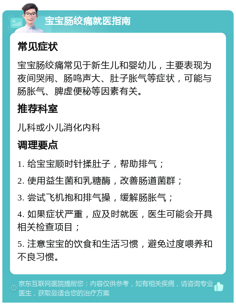 宝宝肠绞痛就医指南 常见症状 宝宝肠绞痛常见于新生儿和婴幼儿，主要表现为夜间哭闹、肠鸣声大、肚子胀气等症状，可能与肠胀气、脾虚便秘等因素有关。 推荐科室 儿科或小儿消化内科 调理要点 1. 给宝宝顺时针揉肚子，帮助排气； 2. 使用益生菌和乳糖酶，改善肠道菌群； 3. 尝试飞机抱和排气操，缓解肠胀气； 4. 如果症状严重，应及时就医，医生可能会开具相关检查项目； 5. 注意宝宝的饮食和生活习惯，避免过度喂养和不良习惯。