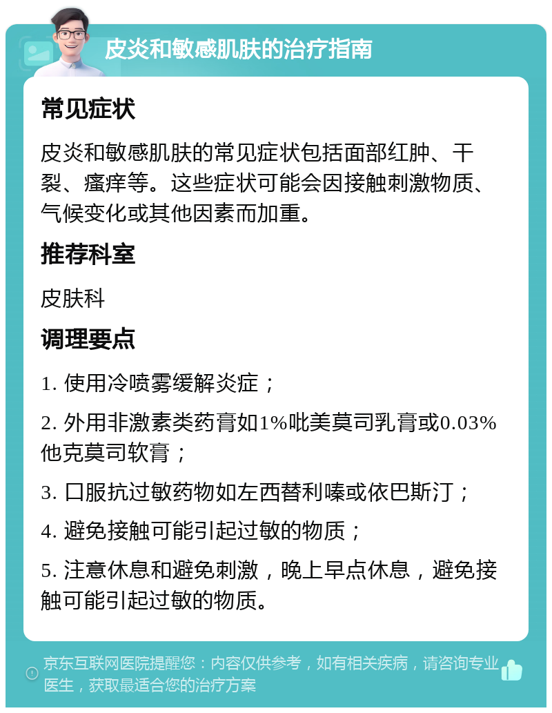 皮炎和敏感肌肤的治疗指南 常见症状 皮炎和敏感肌肤的常见症状包括面部红肿、干裂、瘙痒等。这些症状可能会因接触刺激物质、气候变化或其他因素而加重。 推荐科室 皮肤科 调理要点 1. 使用冷喷雾缓解炎症； 2. 外用非激素类药膏如1%吡美莫司乳膏或0.03%他克莫司软膏； 3. 口服抗过敏药物如左西替利嗪或依巴斯汀； 4. 避免接触可能引起过敏的物质； 5. 注意休息和避免刺激，晚上早点休息，避免接触可能引起过敏的物质。