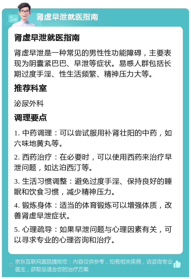 肾虚早泄就医指南 肾虚早泄就医指南 肾虚早泄是一种常见的男性性功能障碍，主要表现为阴囊紧巴巴、早泄等症状。易感人群包括长期过度手淫、性生活频繁、精神压力大等。 推荐科室 泌尿外科 调理要点 1. 中药调理：可以尝试服用补肾壮阳的中药，如六味地黄丸等。 2. 西药治疗：在必要时，可以使用西药来治疗早泄问题，如达泊西汀等。 3. 生活习惯调整：避免过度手淫、保持良好的睡眠和饮食习惯，减少精神压力。 4. 锻炼身体：适当的体育锻炼可以增强体质，改善肾虚早泄症状。 5. 心理疏导：如果早泄问题与心理因素有关，可以寻求专业的心理咨询和治疗。