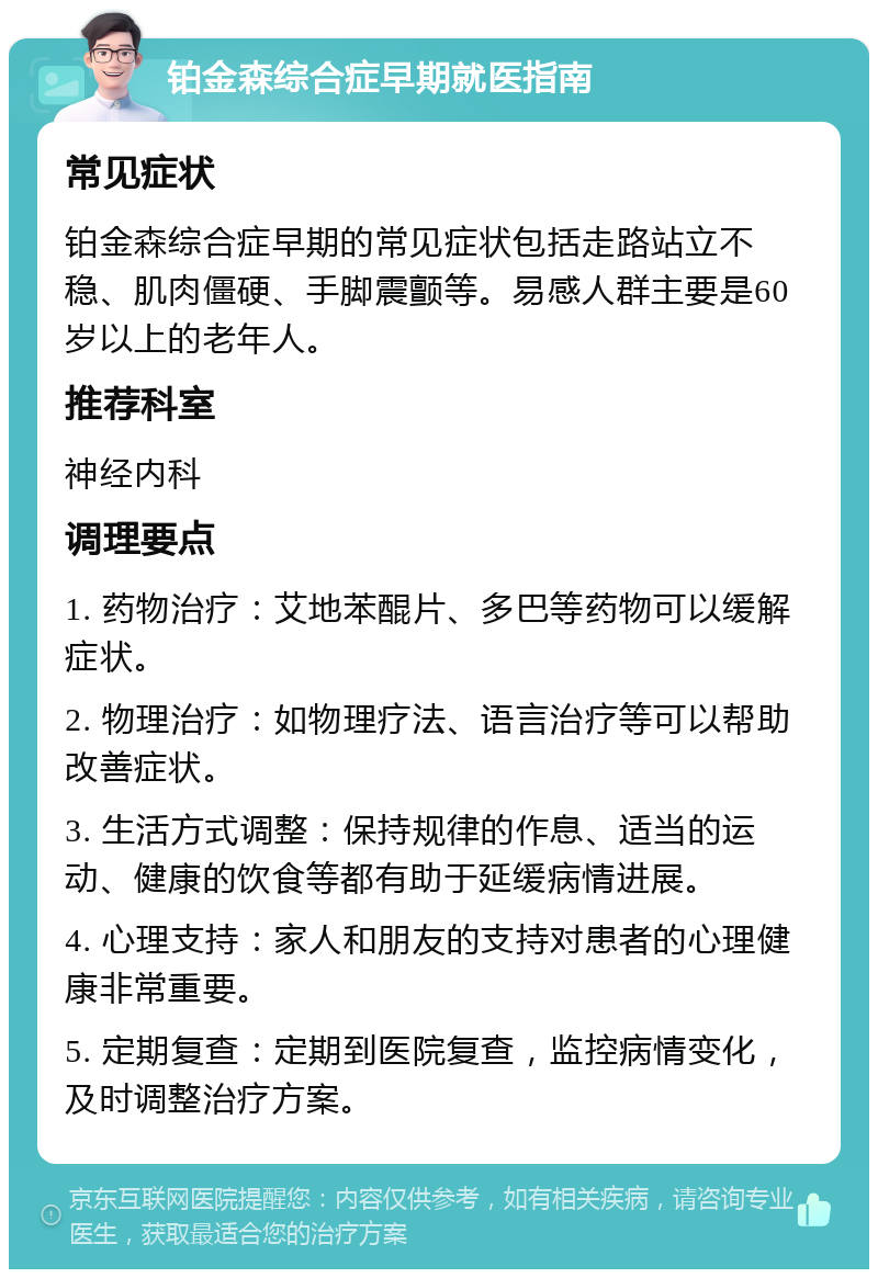 铂金森综合症早期就医指南 常见症状 铂金森综合症早期的常见症状包括走路站立不稳、肌肉僵硬、手脚震颤等。易感人群主要是60岁以上的老年人。 推荐科室 神经内科 调理要点 1. 药物治疗：艾地苯醌片、多巴等药物可以缓解症状。 2. 物理治疗：如物理疗法、语言治疗等可以帮助改善症状。 3. 生活方式调整：保持规律的作息、适当的运动、健康的饮食等都有助于延缓病情进展。 4. 心理支持：家人和朋友的支持对患者的心理健康非常重要。 5. 定期复查：定期到医院复查，监控病情变化，及时调整治疗方案。