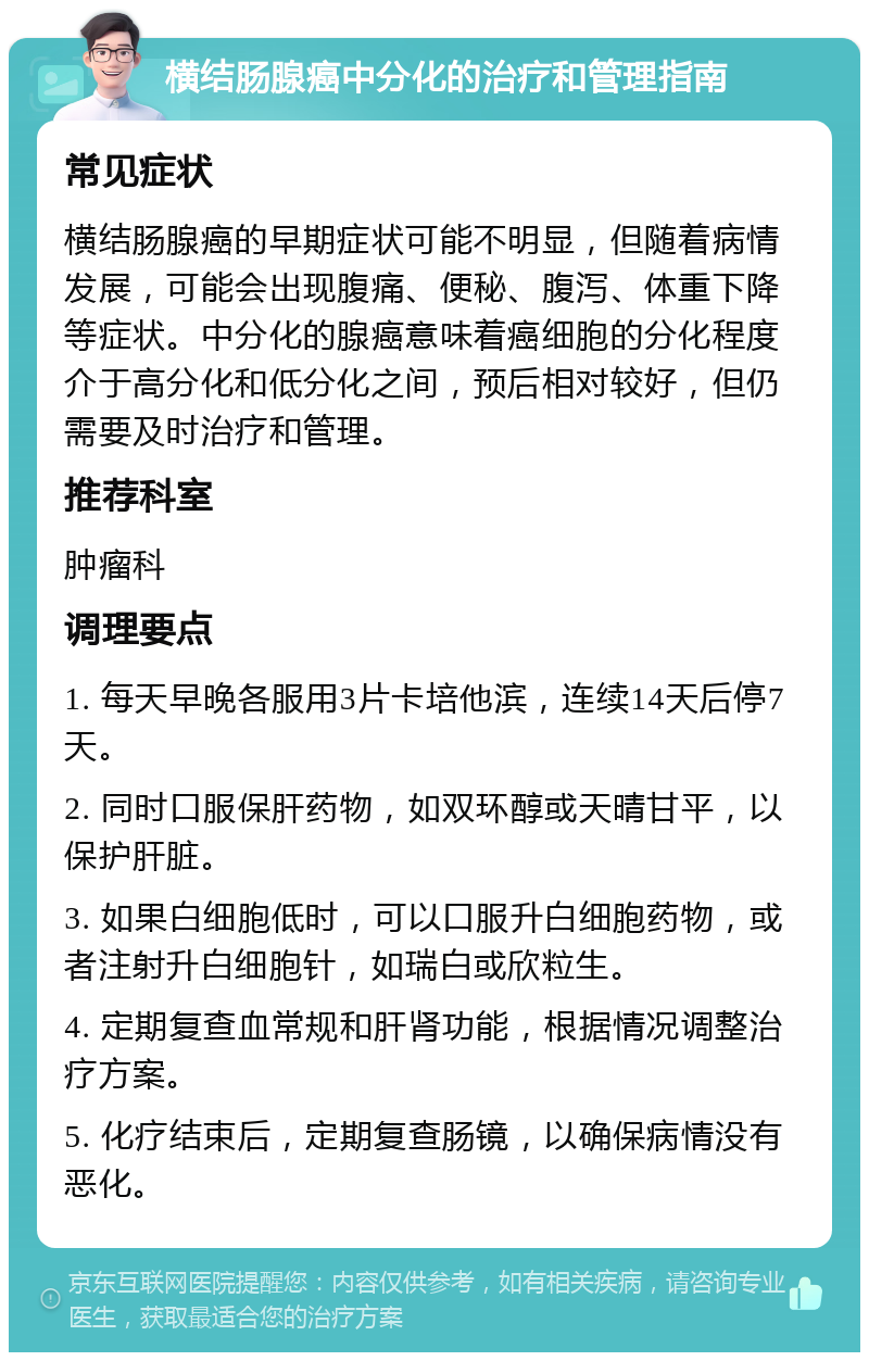 横结肠腺癌中分化的治疗和管理指南 常见症状 横结肠腺癌的早期症状可能不明显，但随着病情发展，可能会出现腹痛、便秘、腹泻、体重下降等症状。中分化的腺癌意味着癌细胞的分化程度介于高分化和低分化之间，预后相对较好，但仍需要及时治疗和管理。 推荐科室 肿瘤科 调理要点 1. 每天早晚各服用3片卡培他滨，连续14天后停7天。 2. 同时口服保肝药物，如双环醇或天晴甘平，以保护肝脏。 3. 如果白细胞低时，可以口服升白细胞药物，或者注射升白细胞针，如瑞白或欣粒生。 4. 定期复查血常规和肝肾功能，根据情况调整治疗方案。 5. 化疗结束后，定期复查肠镜，以确保病情没有恶化。