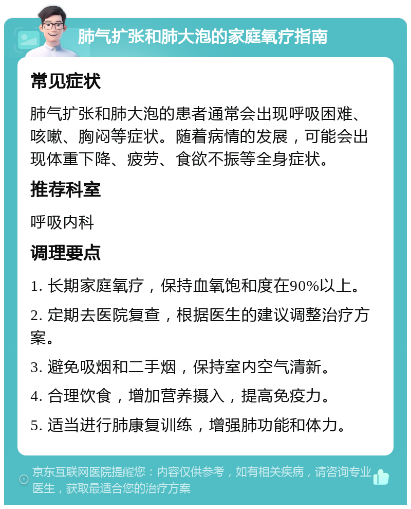 肺气扩张和肺大泡的家庭氧疗指南 常见症状 肺气扩张和肺大泡的患者通常会出现呼吸困难、咳嗽、胸闷等症状。随着病情的发展，可能会出现体重下降、疲劳、食欲不振等全身症状。 推荐科室 呼吸内科 调理要点 1. 长期家庭氧疗，保持血氧饱和度在90%以上。 2. 定期去医院复查，根据医生的建议调整治疗方案。 3. 避免吸烟和二手烟，保持室内空气清新。 4. 合理饮食，增加营养摄入，提高免疫力。 5. 适当进行肺康复训练，增强肺功能和体力。