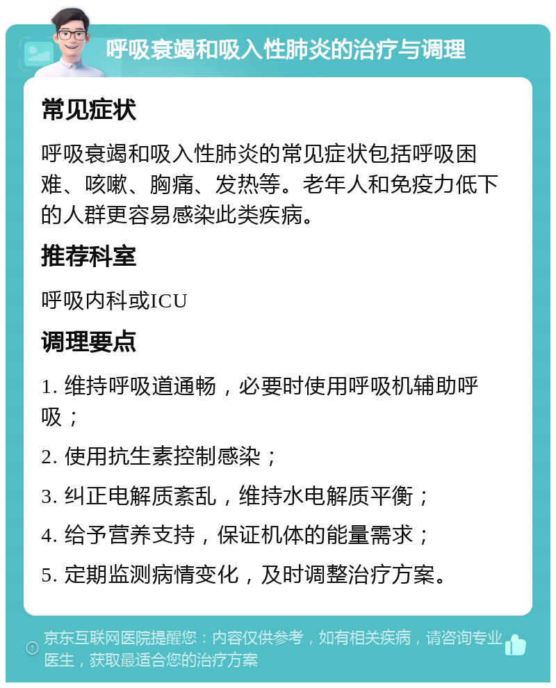 呼吸衰竭和吸入性肺炎的治疗与调理 常见症状 呼吸衰竭和吸入性肺炎的常见症状包括呼吸困难、咳嗽、胸痛、发热等。老年人和免疫力低下的人群更容易感染此类疾病。 推荐科室 呼吸内科或ICU 调理要点 1. 维持呼吸道通畅，必要时使用呼吸机辅助呼吸； 2. 使用抗生素控制感染； 3. 纠正电解质紊乱，维持水电解质平衡； 4. 给予营养支持，保证机体的能量需求； 5. 定期监测病情变化，及时调整治疗方案。