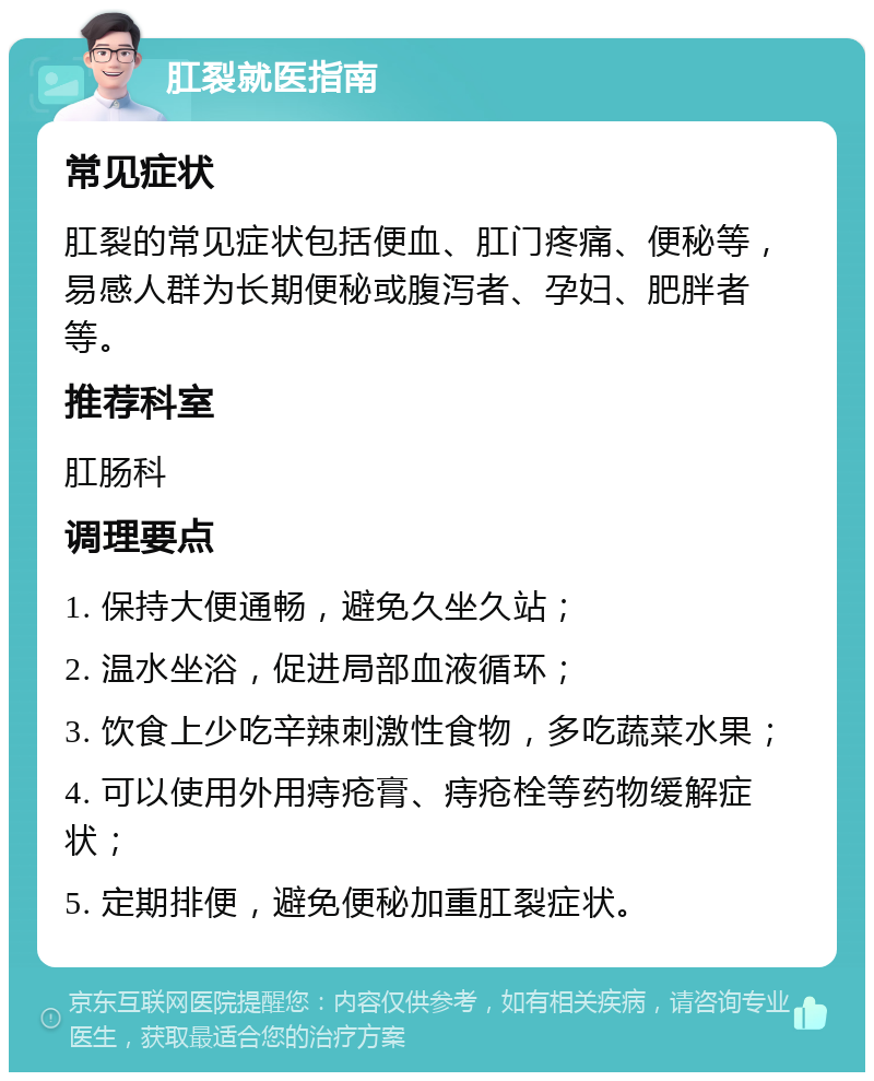 肛裂就医指南 常见症状 肛裂的常见症状包括便血、肛门疼痛、便秘等，易感人群为长期便秘或腹泻者、孕妇、肥胖者等。 推荐科室 肛肠科 调理要点 1. 保持大便通畅，避免久坐久站； 2. 温水坐浴，促进局部血液循环； 3. 饮食上少吃辛辣刺激性食物，多吃蔬菜水果； 4. 可以使用外用痔疮膏、痔疮栓等药物缓解症状； 5. 定期排便，避免便秘加重肛裂症状。