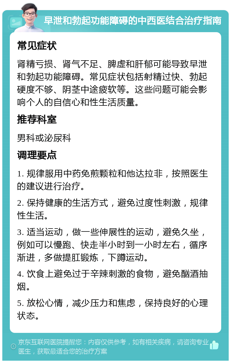 早泄和勃起功能障碍的中西医结合治疗指南 常见症状 肾精亏损、肾气不足、脾虚和肝郁可能导致早泄和勃起功能障碍。常见症状包括射精过快、勃起硬度不够、阴茎中途疲软等。这些问题可能会影响个人的自信心和性生活质量。 推荐科室 男科或泌尿科 调理要点 1. 规律服用中药免煎颗粒和他达拉非，按照医生的建议进行治疗。 2. 保持健康的生活方式，避免过度性刺激，规律性生活。 3. 适当运动，做一些伸展性的运动，避免久坐，例如可以慢跑、快走半小时到一小时左右，循序渐进，多做提肛锻炼，下蹲运动。 4. 饮食上避免过于辛辣刺激的食物，避免酗酒抽烟。 5. 放松心情，减少压力和焦虑，保持良好的心理状态。