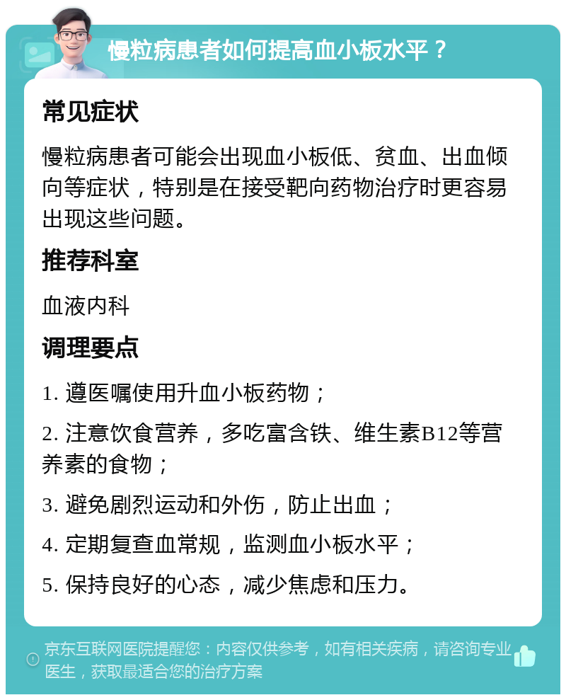 慢粒病患者如何提高血小板水平？ 常见症状 慢粒病患者可能会出现血小板低、贫血、出血倾向等症状，特别是在接受靶向药物治疗时更容易出现这些问题。 推荐科室 血液内科 调理要点 1. 遵医嘱使用升血小板药物； 2. 注意饮食营养，多吃富含铁、维生素B12等营养素的食物； 3. 避免剧烈运动和外伤，防止出血； 4. 定期复查血常规，监测血小板水平； 5. 保持良好的心态，减少焦虑和压力。