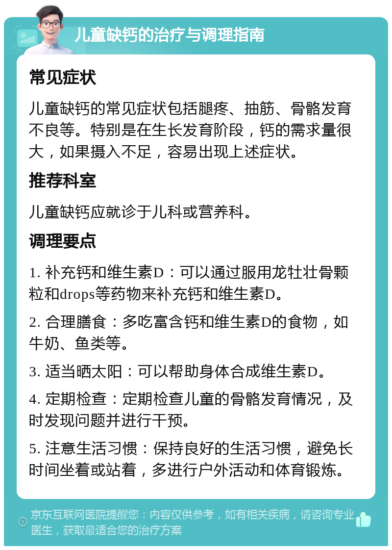 儿童缺钙的治疗与调理指南 常见症状 儿童缺钙的常见症状包括腿疼、抽筋、骨骼发育不良等。特别是在生长发育阶段，钙的需求量很大，如果摄入不足，容易出现上述症状。 推荐科室 儿童缺钙应就诊于儿科或营养科。 调理要点 1. 补充钙和维生素D：可以通过服用龙牡壮骨颗粒和drops等药物来补充钙和维生素D。 2. 合理膳食：多吃富含钙和维生素D的食物，如牛奶、鱼类等。 3. 适当晒太阳：可以帮助身体合成维生素D。 4. 定期检查：定期检查儿童的骨骼发育情况，及时发现问题并进行干预。 5. 注意生活习惯：保持良好的生活习惯，避免长时间坐着或站着，多进行户外活动和体育锻炼。