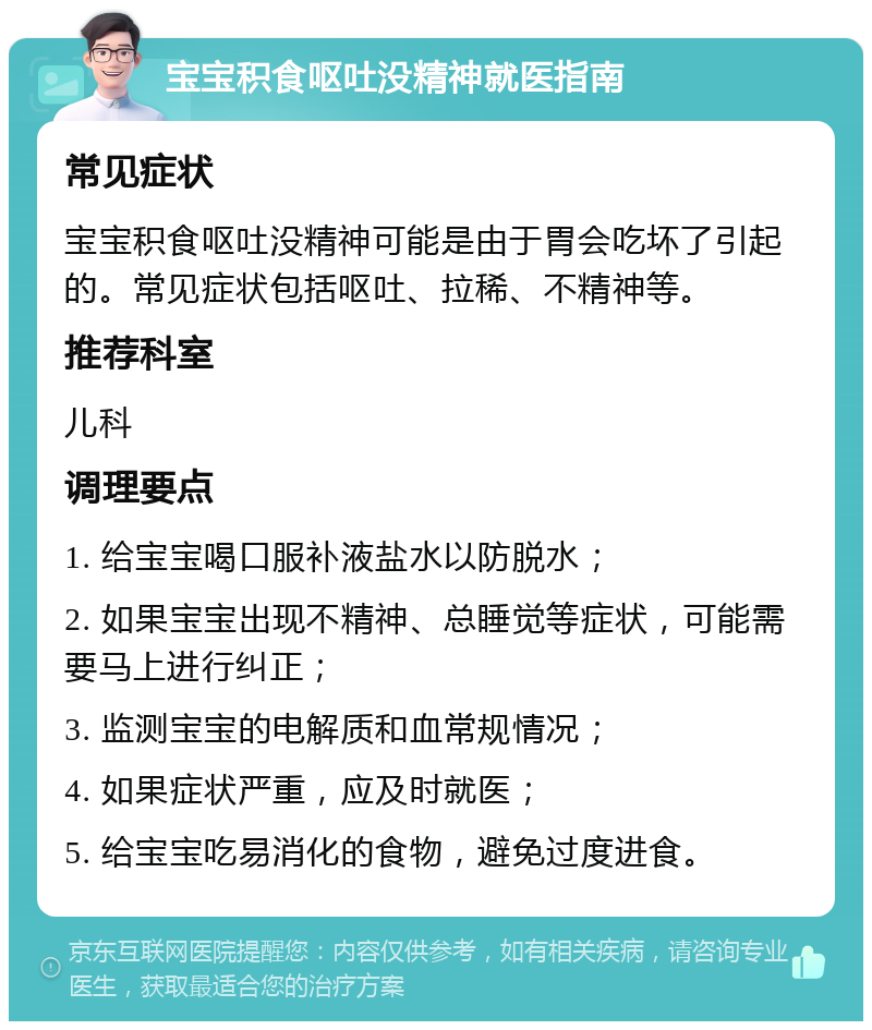 宝宝积食呕吐没精神就医指南 常见症状 宝宝积食呕吐没精神可能是由于胃会吃坏了引起的。常见症状包括呕吐、拉稀、不精神等。 推荐科室 儿科 调理要点 1. 给宝宝喝口服补液盐水以防脱水； 2. 如果宝宝出现不精神、总睡觉等症状，可能需要马上进行纠正； 3. 监测宝宝的电解质和血常规情况； 4. 如果症状严重，应及时就医； 5. 给宝宝吃易消化的食物，避免过度进食。