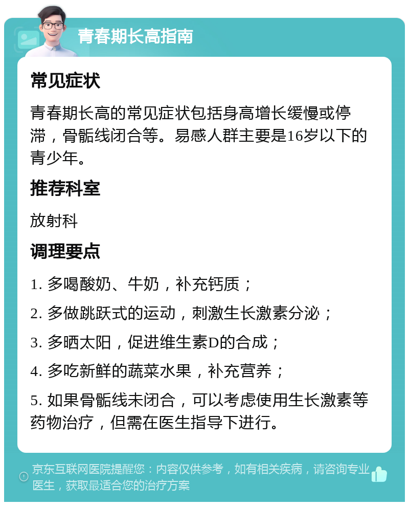 青春期长高指南 常见症状 青春期长高的常见症状包括身高增长缓慢或停滞，骨骺线闭合等。易感人群主要是16岁以下的青少年。 推荐科室 放射科 调理要点 1. 多喝酸奶、牛奶，补充钙质； 2. 多做跳跃式的运动，刺激生长激素分泌； 3. 多晒太阳，促进维生素D的合成； 4. 多吃新鲜的蔬菜水果，补充营养； 5. 如果骨骺线未闭合，可以考虑使用生长激素等药物治疗，但需在医生指导下进行。