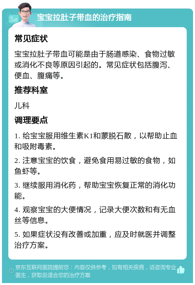 宝宝拉肚子带血的治疗指南 常见症状 宝宝拉肚子带血可能是由于肠道感染、食物过敏或消化不良等原因引起的。常见症状包括腹泻、便血、腹痛等。 推荐科室 儿科 调理要点 1. 给宝宝服用维生素K1和蒙脱石散，以帮助止血和吸附毒素。 2. 注意宝宝的饮食，避免食用易过敏的食物，如鱼虾等。 3. 继续服用消化药，帮助宝宝恢复正常的消化功能。 4. 观察宝宝的大便情况，记录大便次数和有无血丝等信息。 5. 如果症状没有改善或加重，应及时就医并调整治疗方案。