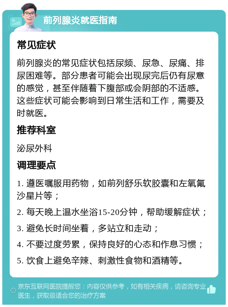 前列腺炎就医指南 常见症状 前列腺炎的常见症状包括尿频、尿急、尿痛、排尿困难等。部分患者可能会出现尿完后仍有尿意的感觉，甚至伴随着下腹部或会阴部的不适感。这些症状可能会影响到日常生活和工作，需要及时就医。 推荐科室 泌尿外科 调理要点 1. 遵医嘱服用药物，如前列舒乐软胶囊和左氧氟沙星片等； 2. 每天晚上温水坐浴15-20分钟，帮助缓解症状； 3. 避免长时间坐着，多站立和走动； 4. 不要过度劳累，保持良好的心态和作息习惯； 5. 饮食上避免辛辣、刺激性食物和酒精等。