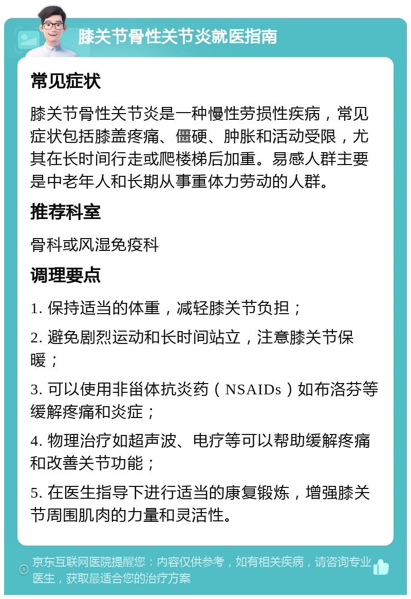 膝关节骨性关节炎就医指南 常见症状 膝关节骨性关节炎是一种慢性劳损性疾病，常见症状包括膝盖疼痛、僵硬、肿胀和活动受限，尤其在长时间行走或爬楼梯后加重。易感人群主要是中老年人和长期从事重体力劳动的人群。 推荐科室 骨科或风湿免疫科 调理要点 1. 保持适当的体重，减轻膝关节负担； 2. 避免剧烈运动和长时间站立，注意膝关节保暖； 3. 可以使用非甾体抗炎药（NSAIDs）如布洛芬等缓解疼痛和炎症； 4. 物理治疗如超声波、电疗等可以帮助缓解疼痛和改善关节功能； 5. 在医生指导下进行适当的康复锻炼，增强膝关节周围肌肉的力量和灵活性。