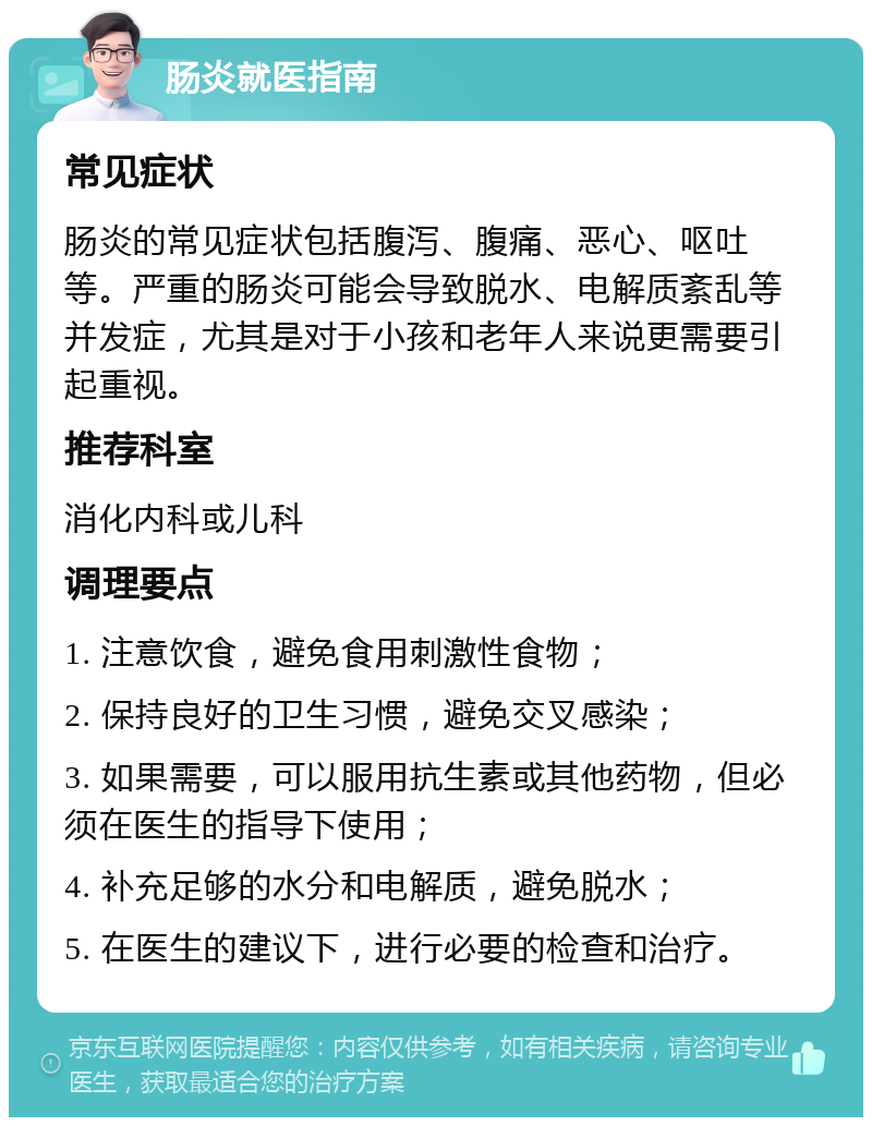 肠炎就医指南 常见症状 肠炎的常见症状包括腹泻、腹痛、恶心、呕吐等。严重的肠炎可能会导致脱水、电解质紊乱等并发症，尤其是对于小孩和老年人来说更需要引起重视。 推荐科室 消化内科或儿科 调理要点 1. 注意饮食，避免食用刺激性食物； 2. 保持良好的卫生习惯，避免交叉感染； 3. 如果需要，可以服用抗生素或其他药物，但必须在医生的指导下使用； 4. 补充足够的水分和电解质，避免脱水； 5. 在医生的建议下，进行必要的检查和治疗。