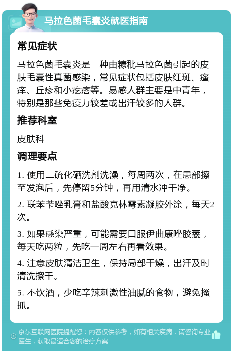 马拉色菌毛囊炎就医指南 常见症状 马拉色菌毛囊炎是一种由糠秕马拉色菌引起的皮肤毛囊性真菌感染，常见症状包括皮肤红斑、瘙痒、丘疹和小疙瘩等。易感人群主要是中青年，特别是那些免疫力较差或出汗较多的人群。 推荐科室 皮肤科 调理要点 1. 使用二硫化硒洗剂洗澡，每周两次，在患部擦至发泡后，先停留5分钟，再用清水冲干净。 2. 联苯苄唑乳膏和盐酸克林霉素凝胶外涂，每天2次。 3. 如果感染严重，可能需要口服伊曲康唑胶囊，每天吃两粒，先吃一周左右再看效果。 4. 注意皮肤清洁卫生，保持局部干燥，出汗及时清洗擦干。 5. 不饮酒，少吃辛辣刺激性油腻的食物，避免搔抓。