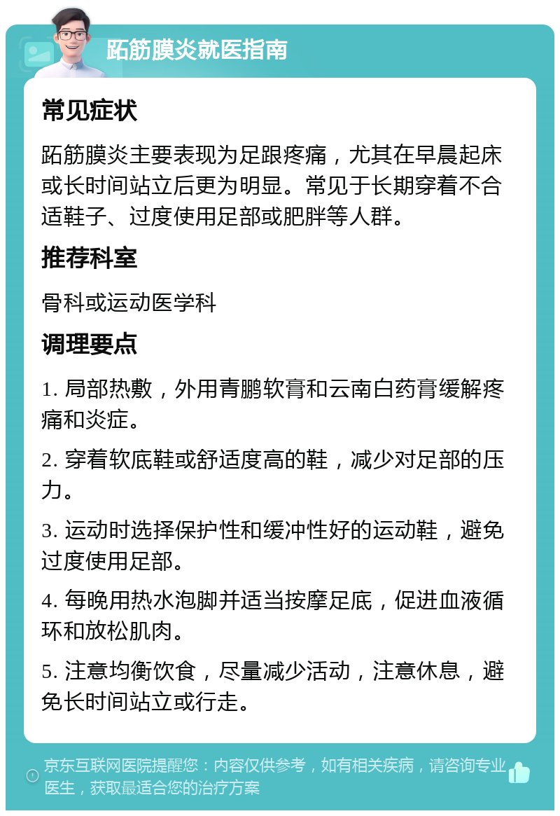 跖筋膜炎就医指南 常见症状 跖筋膜炎主要表现为足跟疼痛，尤其在早晨起床或长时间站立后更为明显。常见于长期穿着不合适鞋子、过度使用足部或肥胖等人群。 推荐科室 骨科或运动医学科 调理要点 1. 局部热敷，外用青鹏软膏和云南白药膏缓解疼痛和炎症。 2. 穿着软底鞋或舒适度高的鞋，减少对足部的压力。 3. 运动时选择保护性和缓冲性好的运动鞋，避免过度使用足部。 4. 每晚用热水泡脚并适当按摩足底，促进血液循环和放松肌肉。 5. 注意均衡饮食，尽量减少活动，注意休息，避免长时间站立或行走。