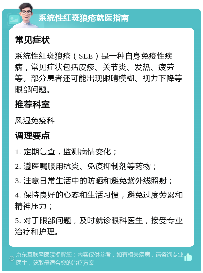 系统性红斑狼疮就医指南 常见症状 系统性红斑狼疮（SLE）是一种自身免疫性疾病，常见症状包括皮疹、关节炎、发热、疲劳等。部分患者还可能出现眼睛模糊、视力下降等眼部问题。 推荐科室 风湿免疫科 调理要点 1. 定期复查，监测病情变化； 2. 遵医嘱服用抗炎、免疫抑制剂等药物； 3. 注意日常生活中的防晒和避免紫外线照射； 4. 保持良好的心态和生活习惯，避免过度劳累和精神压力； 5. 对于眼部问题，及时就诊眼科医生，接受专业治疗和护理。