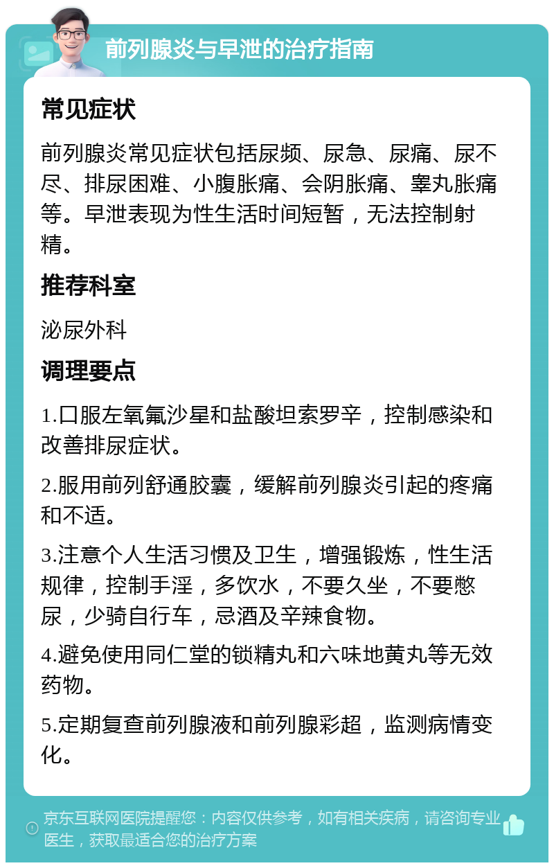 前列腺炎与早泄的治疗指南 常见症状 前列腺炎常见症状包括尿频、尿急、尿痛、尿不尽、排尿困难、小腹胀痛、会阴胀痛、睾丸胀痛等。早泄表现为性生活时间短暂，无法控制射精。 推荐科室 泌尿外科 调理要点 1.口服左氧氟沙星和盐酸坦索罗辛，控制感染和改善排尿症状。 2.服用前列舒通胶囊，缓解前列腺炎引起的疼痛和不适。 3.注意个人生活习惯及卫生，增强锻炼，性生活规律，控制手淫，多饮水，不要久坐，不要憋尿，少骑自行车，忌酒及辛辣食物。 4.避免使用同仁堂的锁精丸和六味地黄丸等无效药物。 5.定期复查前列腺液和前列腺彩超，监测病情变化。